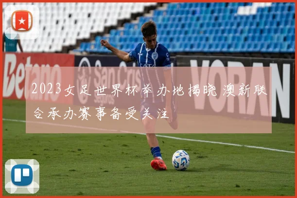 2023女足世界杯举办地揭晓 澳新联合承办赛事备受关注