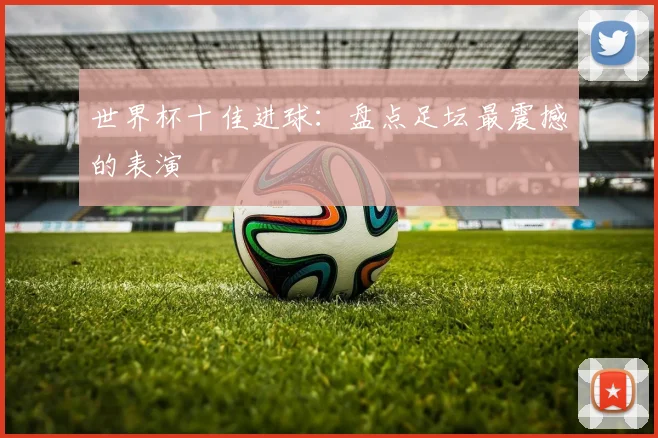世界杯十佳进球：盘点足坛最震撼的表演