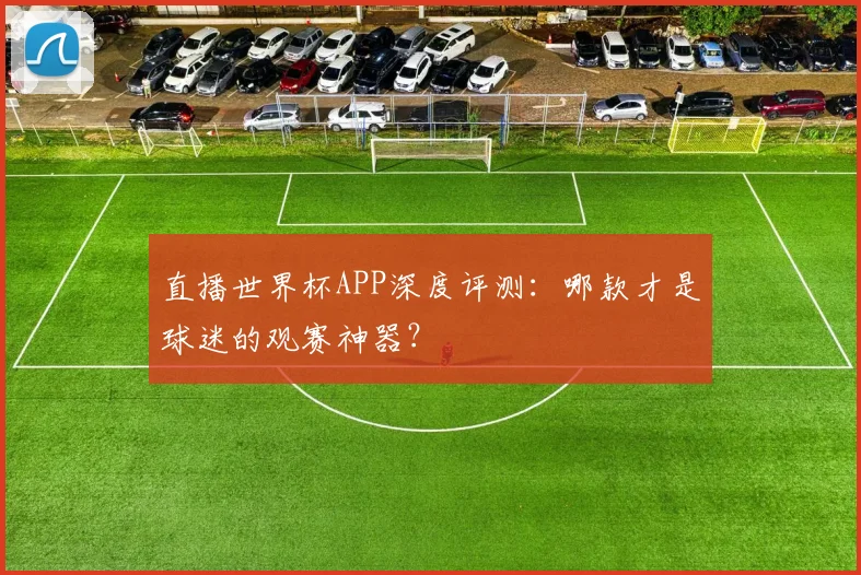 直播世界杯APP深度评测：哪款才是球迷的观赛神器？