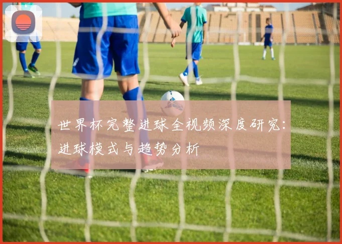 世界杯完整进球全视频深度研究：进球模式与趋势分析