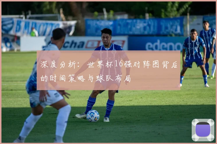 深度分析：世界杯16强对阵图背后的时间策略与球队布局