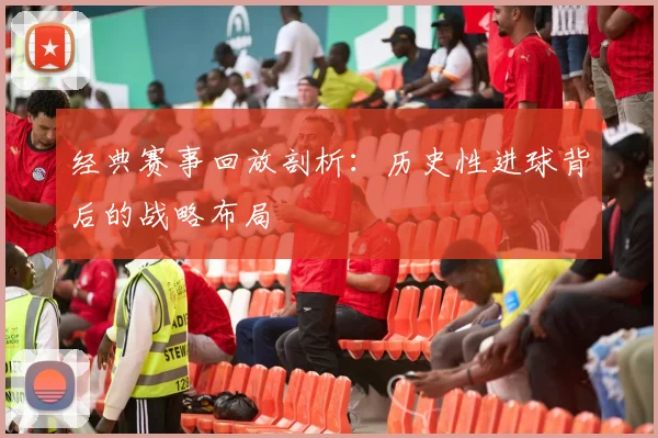 经典赛事回放剖析：历史性进球背后的战略布局
