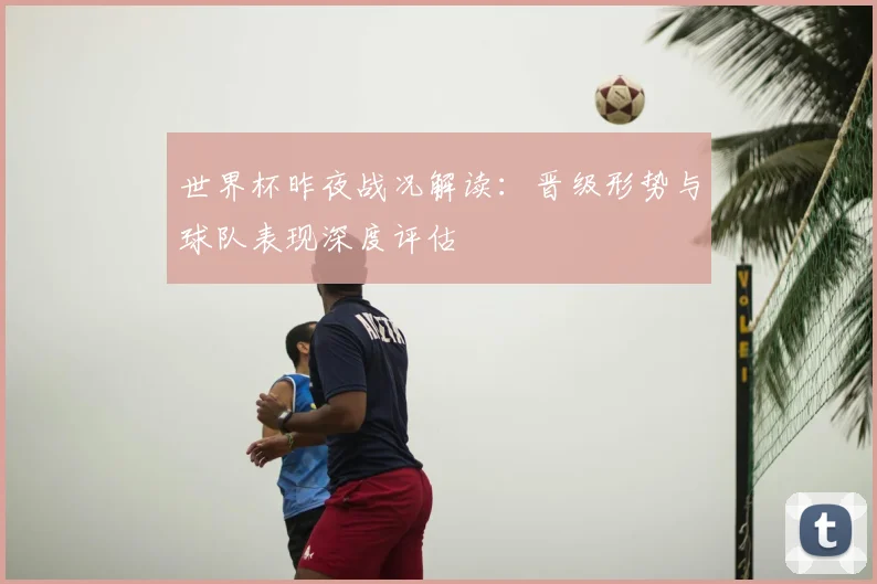世界杯昨夜战况解读：晋级形势与球队表现深度评估