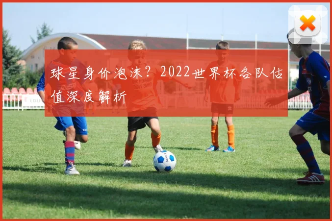 球星身价泡沫？2022世界杯各队估值深度解析