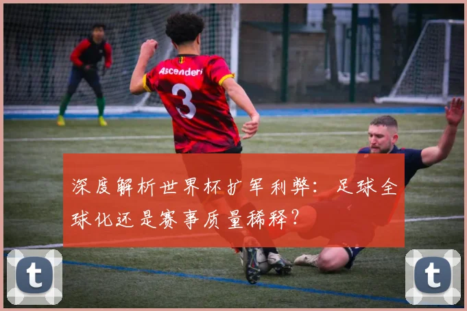 深度解析世界杯扩军利弊:足球全球化还是赛事质量稀释?