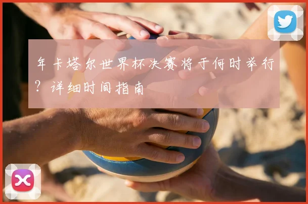 年卡塔尔世界杯决赛将于何时举行?详细时间指南