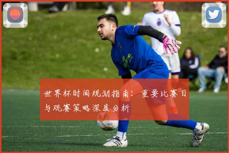 世界杯时间规划指南：重要比赛日与观赛策略深度分析