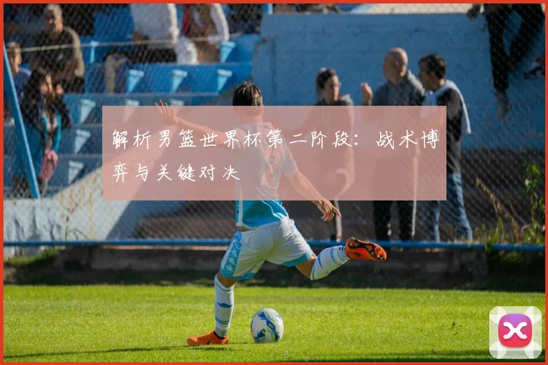 解析男篮世界杯第二阶段:战术博弈与关键对决