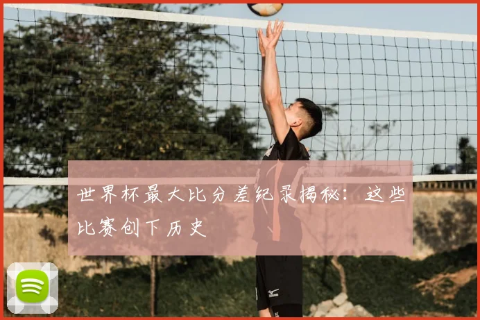 世界杯最大比分差纪录揭秘:这些比赛创下历史