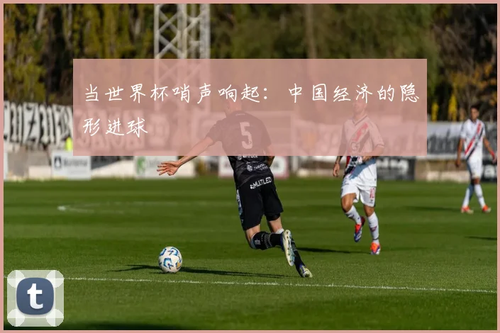 当世界杯哨声响起：中国经济的隐形进球