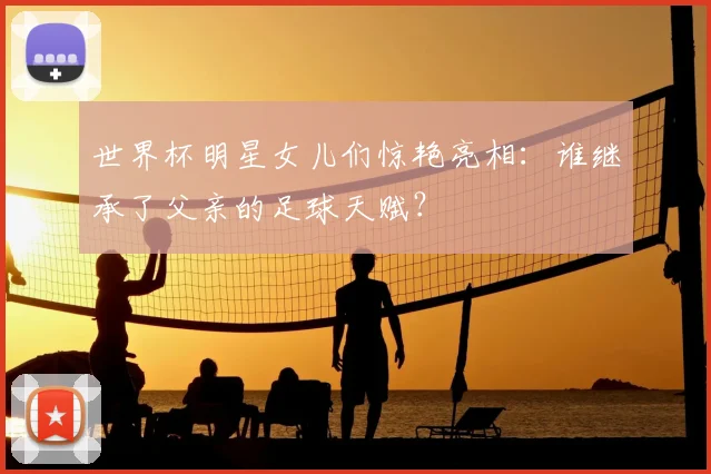 世界杯明星女儿们惊艳亮相：谁继承了父亲的足球天赋？