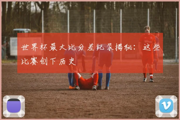 世界杯最大比分差纪录揭秘:这些比赛创下历史