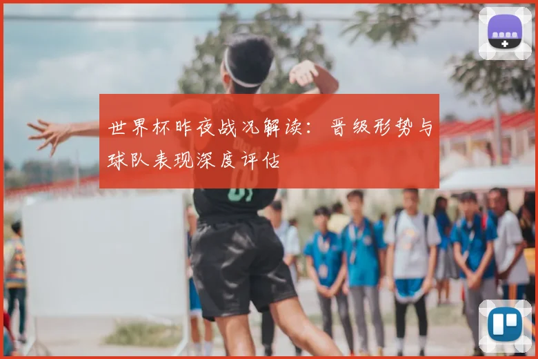 世界杯昨夜战况解读：晋级形势与球队表现深度评估